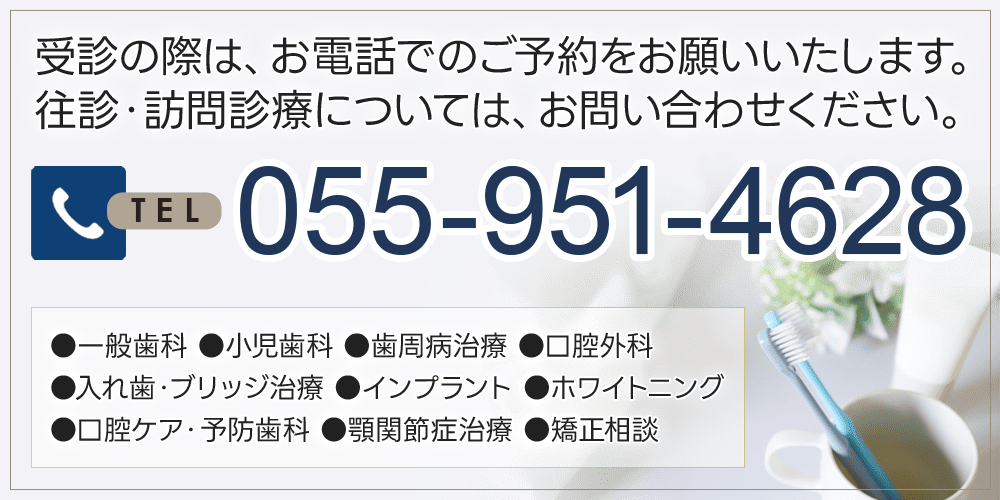 受診の際は、お電話でのご予約をお願いいたします。往診・訪問診療については、お問い合わせください。TEL 055-951-4628 一般歯科、小児歯科、歯周病治療、口腔外科、入れ歯・ブリッジ治療、インプラント、ホワイトニング、口腔ケア・予防歯科、顎関節症治療、矯正相談
